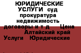 ЮРИДИЧЕСКИЕ УСЛУГИ (суд, прокуратура, недвижимость, договоры и т.д.) › Цена ­ 500 - Алтайский край Услуги » Юридические   